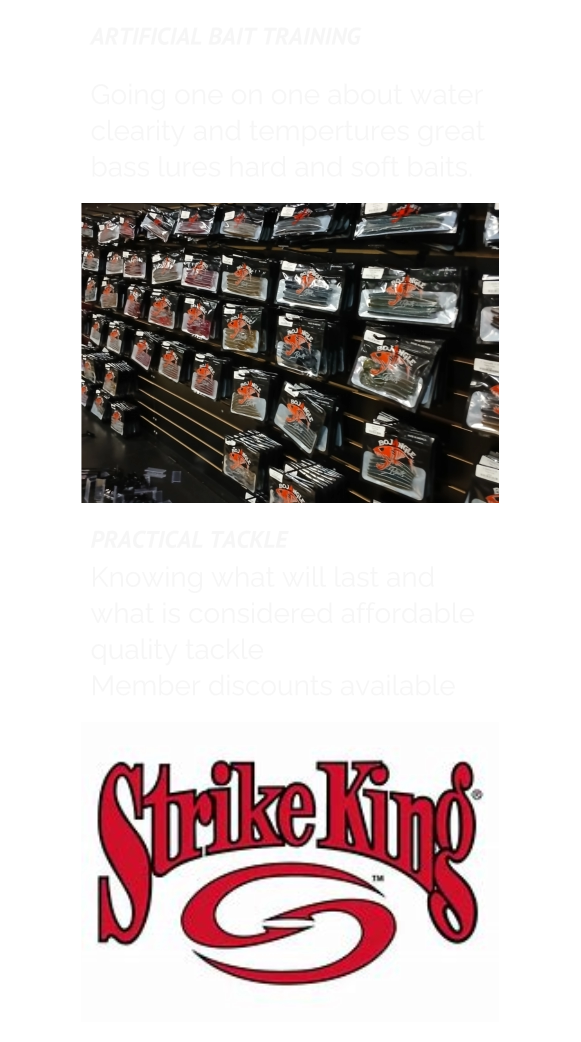 ARTIFICIAL BAIT TRAINING  Going one on one about water clearity and tempertures great bass lures hard and soft baits. PRACTICAL TACKLE Knowing what will last and what is considered affordable quality tackle Member discounts available